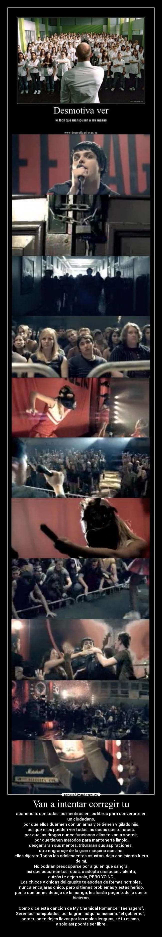 Van a intentar corregir tu - apariencia, con todas las mentiras en los libros para convertirte en un ciudadano,
por que ellos duermen con un arma y te tienen vigilado hijo,
así que ellos pueden ver todas las cosas que tu haces,
por que las drogas nunca funcionan ellos te van a sonreír,
por que tienen métodos para mantenerte limpio,
desgarrarán sus mentes, triturarán sus aspiraciones,
otro engranaje de la gran máquina asesina,
ellos dijeron: Todos los adolescentes asustan, deja esa mierda fuera de mí.
No podrían preocuparse por alguien que sangra,
así que oscurece tus ropas, o adopta una pose violenta,
quizás te dejen solo, PERO YO NO.
Los chicos y chicas del grupito te apodan de formas horribles,
nunca encajarás chico, pero si tienes problemas y estás herido,
por lo que tienes debajo de la manga, les harán pagar todo lo que te hicieron,
Como dice esta canción de My Chemical Romance Teenagers,
Seremos manipulados, por la gran máquina asesina, el gobierno,
pero tu no te dejes llevar por las malas lenguas, sé tu mismo,
y solo así podrás ser libre.