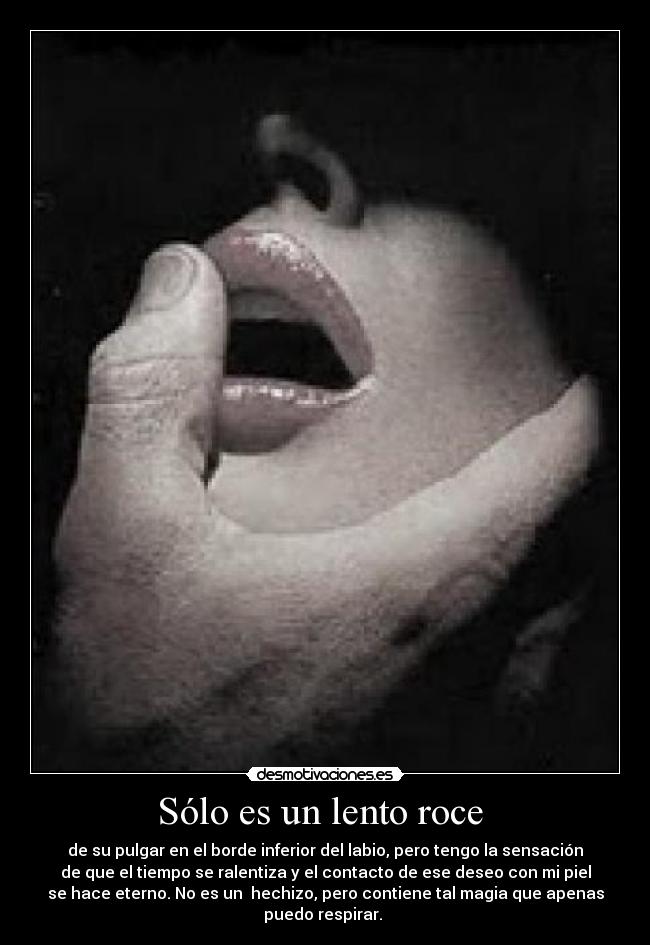 Sólo es un lento roce  - de su pulgar en el borde inferior del labio, pero tengo la sensación
de que el tiempo se ralentiza y el contacto de ese deseo con mi piel
se hace eterno. No es un  hechizo, pero contiene tal magia que apenas
puedo respirar. 