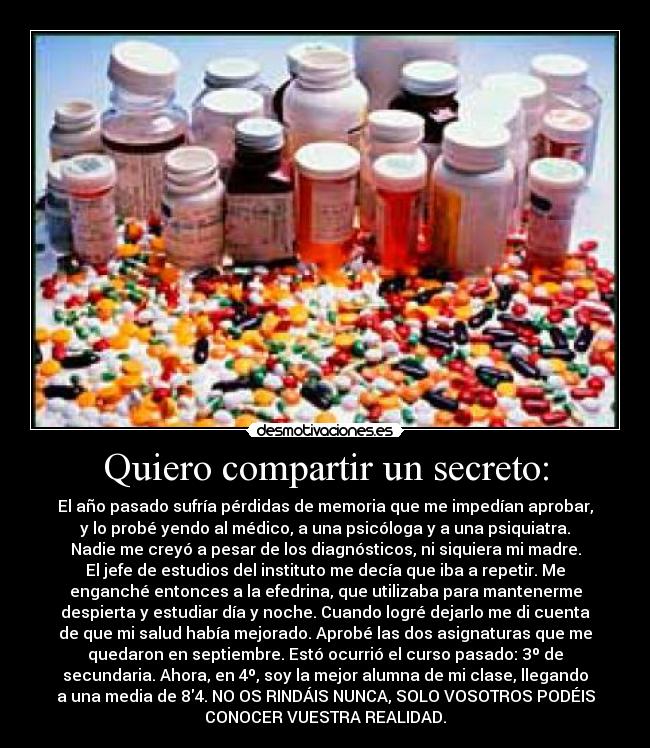 Quiero compartir un secreto: - El año pasado sufría pérdidas de memoria que me impedían aprobar,
y lo probé yendo al médico, a una psicóloga y a una psiquiatra.
Nadie me creyó a pesar de los diagnósticos, ni siquiera mi madre.
El jefe de estudios del instituto me decía que iba a repetir. Me
enganché entonces a la efedrina, que utilizaba para mantenerme
despierta y estudiar día y noche. Cuando logré dejarlo me di cuenta
de que mi salud había mejorado. Aprobé las dos asignaturas que me
quedaron en septiembre. Estó ocurrió el curso pasado: 3º de
secundaria. Ahora, en 4º, soy la mejor alumna de mi clase, llegando
a una media de 84. NO OS RINDÁIS NUNCA, SOLO VOSOTROS PODÉIS
CONOCER VUESTRA REALIDAD.