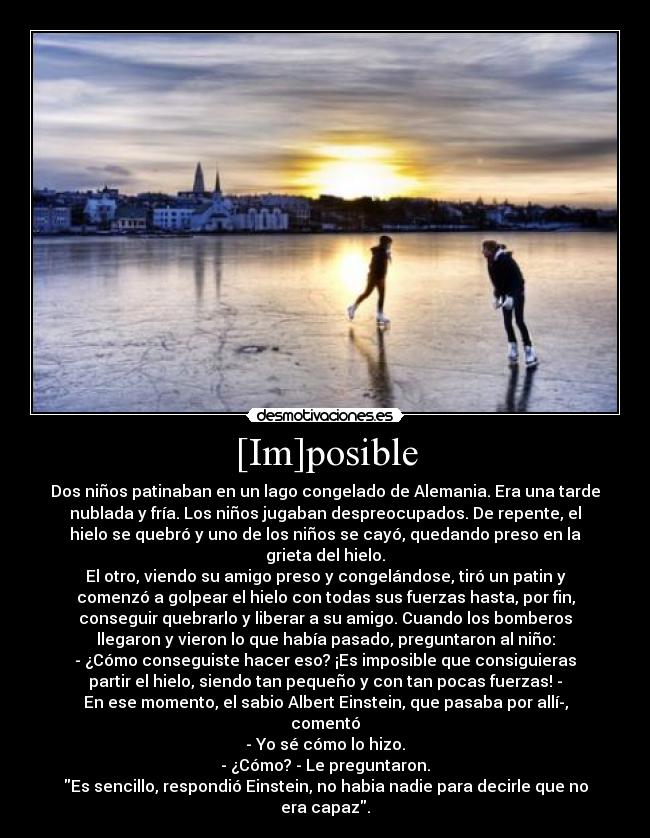 [Im]posible - Dos niños patinaban en un lago congelado de Alemania. Era una tarde
nublada y fría. Los niños jugaban despreocupados. De repente, el
hielo se quebró y uno de los niños se cayó, quedando preso en la
grieta del hielo.
El otro, viendo su amigo preso y congelándose, tiró un patin y
comenzó a golpear el hielo con todas sus fuerzas hasta, por fin,
conseguir quebrarlo y liberar a su amigo. Cuando los bomberos
llegaron y vieron lo que había pasado, preguntaron al niño:
- ¿Cómo conseguiste hacer eso? ¡Es imposible que consiguieras
partir el hielo, siendo tan pequeño y con tan pocas fuerzas! -
En ese momento, el sabio Albert Einstein, que pasaba por allí­,
comentó
- Yo sé cómo lo hizo.
- ¿Cómo? - Le preguntaron.
Es sencillo, respondió Einstein, no habia nadie para decirle que no
era capaz.