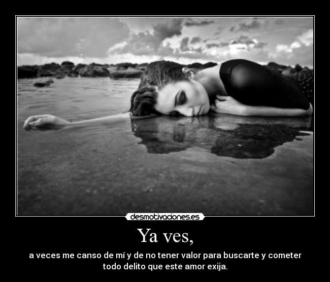 Ya ves, - a veces me canso de mí y de no tener valor para buscarte y cometer
todo delito que este amor exija.