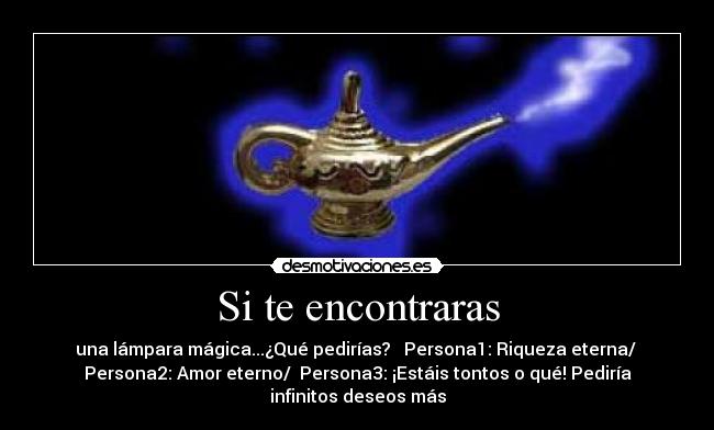 Si te encontraras - una lámpara mágica...¿Qué pedirías? Persona1: Riqueza eterna/
Persona2: Amor eterno/ Persona3: ¡Estáis tontos o qué! Pediría
infinitos deseos más