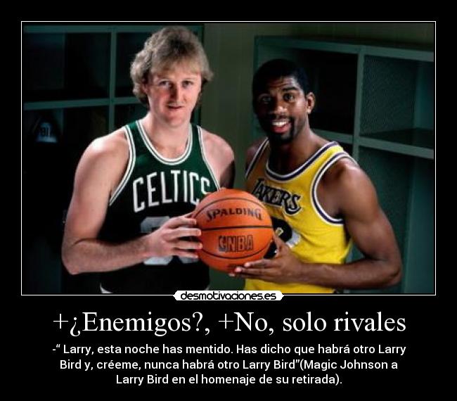 +¿Enemigos?, +No, solo rivales - -“ Larry, esta noche has mentido. Has dicho que habrá otro Larry
Bird y, créeme, nunca habrá otro Larry Bird”(Magic Johnson a
Larry Bird en el homenaje de su retirada).