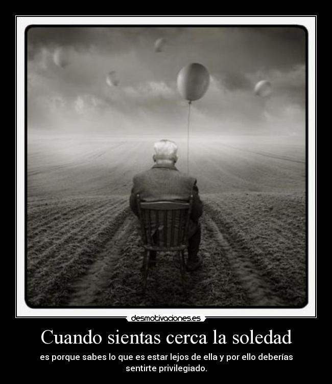 Cuando sientas cerca la soledad - es porque sabes lo que es estar lejos de ella y por ello deberías sentirte privilegiado.