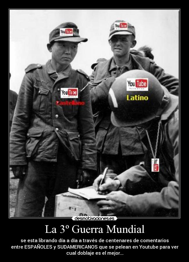 La 3º Guerra Mundial - se esta librando día a día a través de centenares de comentarios
entre ESPAÑOLES y SUDAMERICANOS que se pelean en Youtube para ver
cual doblaje es el mejor...