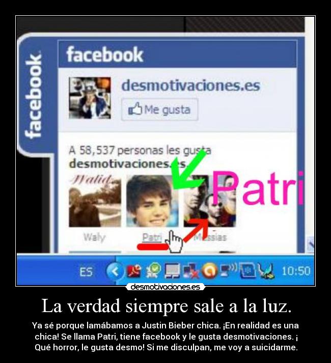 La verdad siempre sale a la luz. - Ya sé porque lamábamos a Justin Bieber chica. ¡En realidad es una
chica! Se llama Patri, tiene facebook y le gusta desmotivaciones. ¡
Qué horror, le gusta desmo! Si me disculpan, me voy a suicidarme.
