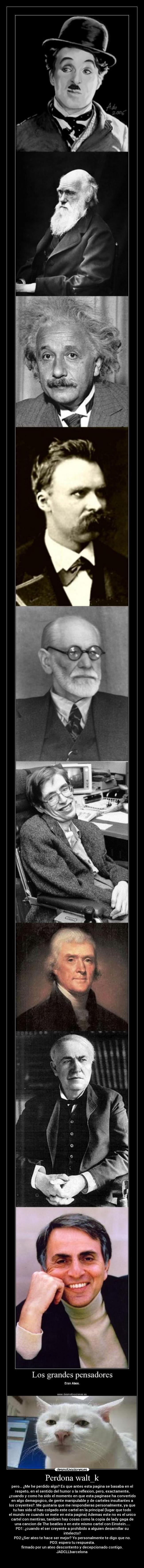 Perdona walt_k - pero... ¿Me he perdido algo? Es que antes esta pagina se basaba en el
respeto, en el sentido del humor o la reflexion, pero, exactamente,
¿cuando y como ha sido el momento en que esta paginase ha convertido
en algo demagogico, de gente manipulable y de carteles insultantes a
los creyentes?. Me gustaria que me respondieras personalmente, ya que
tu has sido el has colgado este cartel en la principal (lugar que todo
el mundo ve cuando se mete en esta pagina) Ademas este no es el unico
cartel con mentiras, tambien hay cosas como la copia de lady gaga de
una cancion de The beatles o en este mismo cartel con Einstein.....
PD1: ¿cuando el ser creyente a prohibido a alguien desarrollar su
intelecto?
PD2:¿Ser ateo te hace ser mejor? Yo personalmente te digo que no.
PD3: espero tu respuesta.
firmado por un ateo descontento y decepcionado contigo.
JADCLLbarcelona