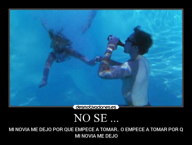 NO SE ... - SI MI NOVIA ME DEJO POR QUE EMPECE A TOMAR.. O EMPECE A TOMAR POR QUE
MI NOVIA ME DEJO
