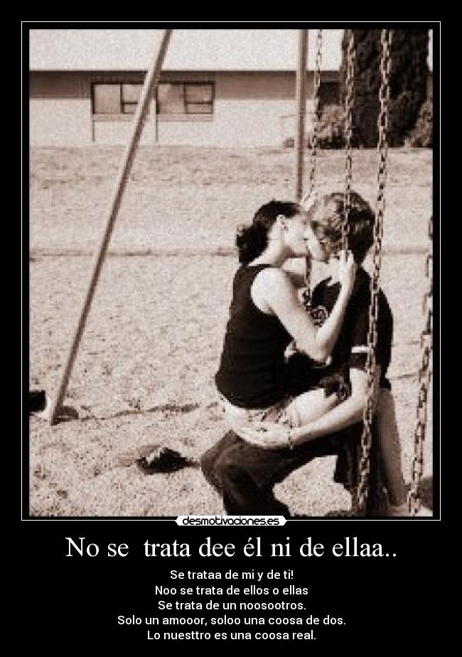 No se  trata dee él ni de ellaa.. - Se trataa de mi y de ti!
Noo se trata de ellos o ellas
Se trata de un noosootros.
Solo un amooor, soloo una coosa de dos.
Lo nuesttro es una coosa real.