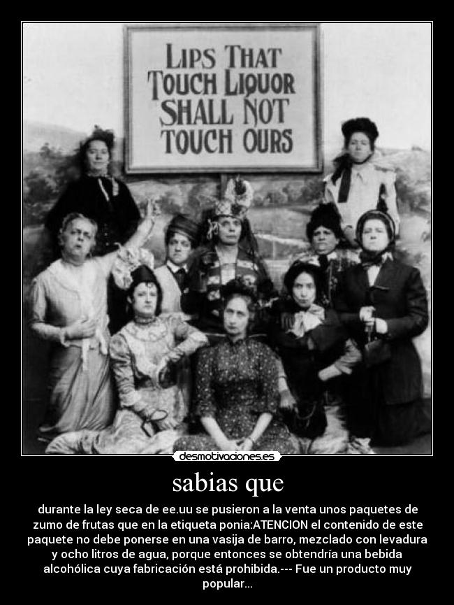 sabias que - durante la ley seca de ee.uu se pusieron a la venta unos paquetes de
zumo de frutas que en la etiqueta ponia:ATENCION el contenido de este
paquete no debe ponerse en una vasija de barro, mezclado con levadura
y ocho litros de agua, porque entonces se obtendría una bebida
alcohólica cuya fabricación está prohibida.--- Fue un producto muy
popular...