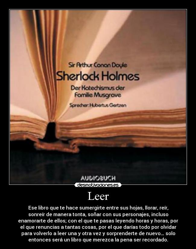 Leer - Ese libro que te hace sumergirte entre sus hojas, llorar, reír,
sonreír de manera tonta, soñar con sus personajes, incluso
enamorarte de ellos; con el que te pasas leyendo horas y horas, por
el que renuncias a tantas cosas, por el que darías todo por olvidar
para volverlo a leer una y otra vez y sorprenderte de nuevo… solo
entonces será un libro que merezca la pena ser recordado.