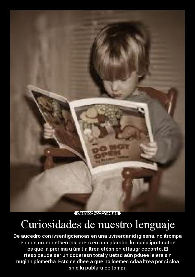 Curiosidades de nuestro lenguaje - De aucedro con ivsentigcienoas en una uviserdanid iglesna, no itrompa
en que ordern etsén las larets en una plaraba, lo úcnio iprotmatne
es que la prerima u úmitla ltrea etésn en el laugr cecorrto. El
rteso peude ser un doderesn total y uetsd aún pduee lelera sin
núginn plomerba. Esto se dbee a que no loemes cdaa ltrea por si sloa
snio la pablara celtompa