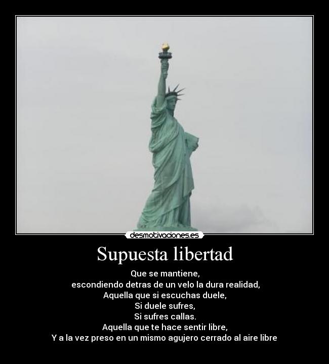 Supuesta libertad - Que se mantiene,
 escondiendo detras de un velo la dura realidad,
Aquella que si escuchas duele,
Si duele sufres,
Si sufres callas.
Aquella que te hace sentir libre,
Y a la vez preso en un mismo agujero cerrado al aire libre
