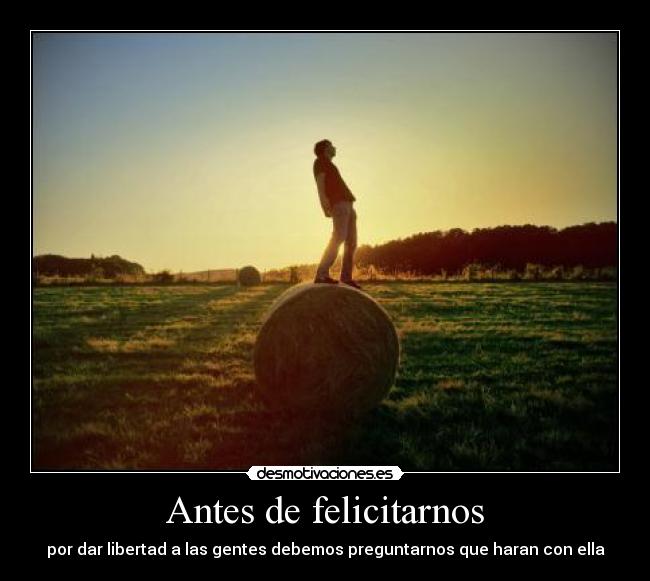 Antes de felicitarnos - por dar libertad a las gentes debemos preguntarnos que haran con ella