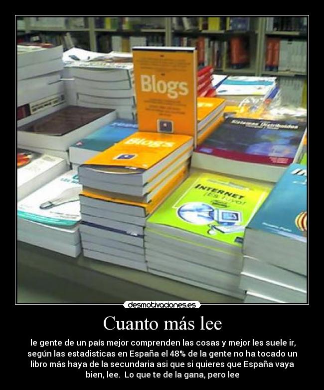 Cuanto más lee - le gente de un país mejor comprenden las cosas y mejor les suele ir,
según las estadisticas en España el 48% de la gente no ha tocado un
libro más haya de la secundaria asi que si quieres que España vaya
bien, lee. Lo que te de la gana, pero lee