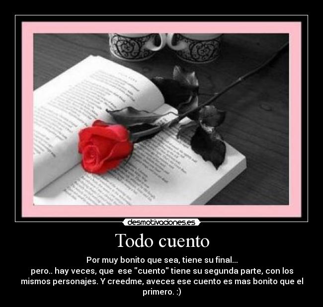 Todo cuento - Por muy bonito que sea, tiene su final...
pero.. hay veces, que  ese cuento tiene su segunda parte, con los
mismos personajes. Y creedme, aveces ese cuento es mas bonito que el
primero. :)