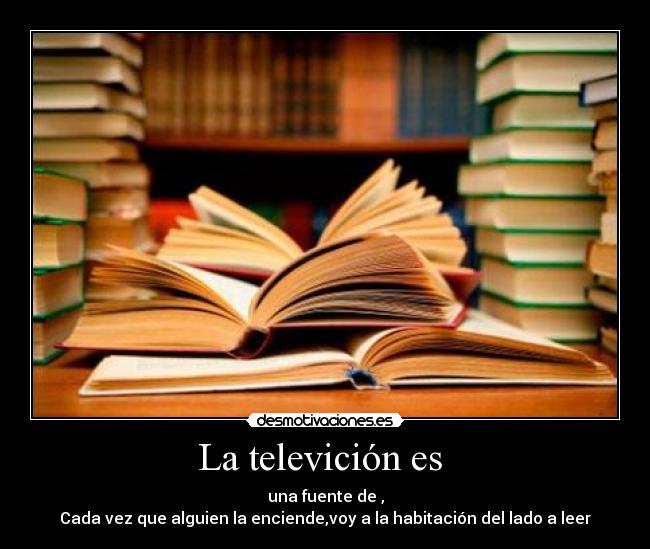 La televición es  - una fuente de ,
Cada vez que alguien la enciende,voy a la habitación del lado a leer