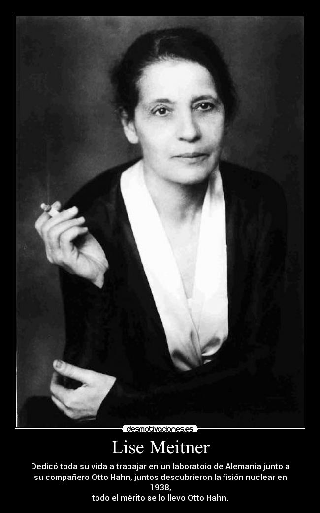 Lise Meitner - Dedicó toda su vida a trabajar en un laboratoio de Alemania junto a
su compañero Otto Hahn, juntos descubrieron la fisión nuclear en
1938,
todo el mérito se lo llevo Otto Hahn.