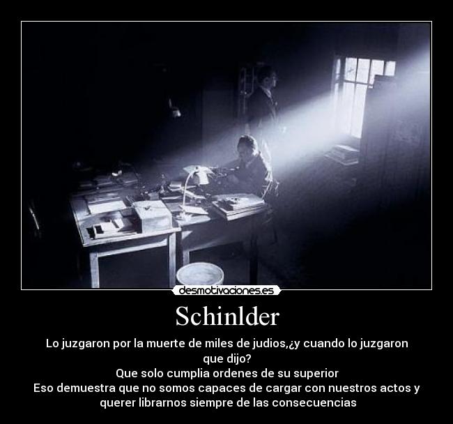 Schinlder - Lo juzgaron por la muerte de miles de judios,¿y cuando lo juzgaron que dijo?
Que solo cumplia ordenes de su superior
Eso demuestra que no somos capaces de cargar con nuestros actos y
 querer librarnos siempre de las consecuencias