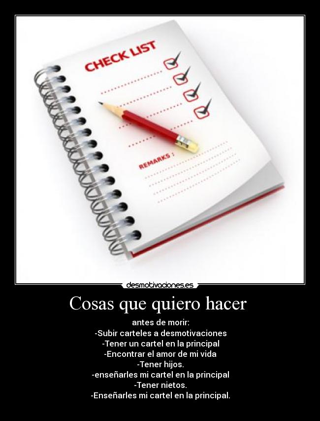 Cosas que quiero hacer  - antes de morir:
-Subir carteles a desmotivaciones
-Tener un cartel en la principal
-Encontrar el amor de mi vida
-Tener hijos.
-enseñarles mi cartel en la principal
-Tener nietos.
-Enseñarles mi cartel en la principal.
