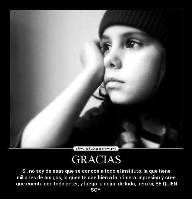 GRACIAS - Si, no soy de esas que se conoce a todo el instituto, la que tiene
millones de amigos, la quee te cae bien a la primera impresion y cree
que cuenta con todo peter, y luego la dejan de lado, pero si, SE QUIEN
SOY
