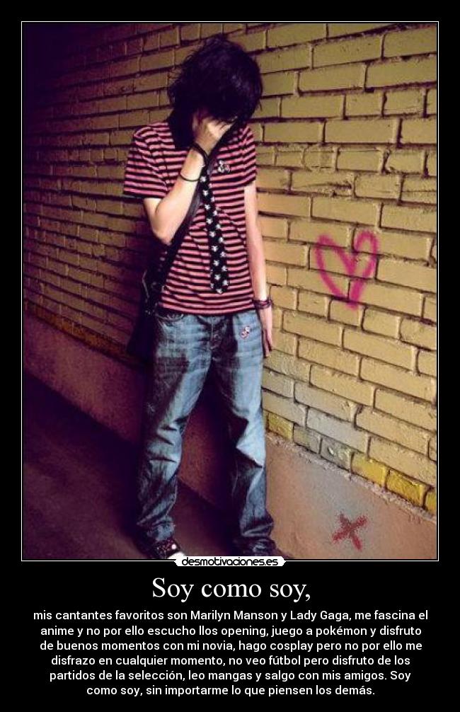 Soy como soy, - mis cantantes favoritos son Marilyn Manson y Lady Gaga, me fascina el
anime y no por ello escucho llos opening, juego a pokémon y disfruto
de buenos momentos con mi novia, hago cosplay pero no por ello me
disfrazo en cualquier momento, no veo fútbol pero disfruto de los
partidos de la selección, leo mangas y salgo con mis amigos. Soy
como soy, sin importarme lo que piensen los demás.