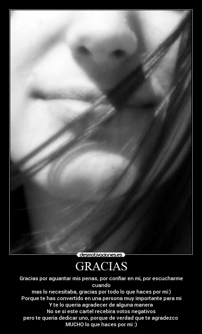 GRACIAS - Gracias por aguantar mis penas, por confiar en mi, por escucharme cuando
mas lo necesitaba, gracias por todo lo que haces por mi:)
Porque te has convertido en una persona muy importante para mi
Y te lo queria agradecer de alguna manera
No se si este cartel recebira votos negativos
pero te queria dedicar uno, porque de verdad que te agradezco 
MUCHO lo que haces por mi :)