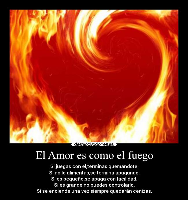 El Amor es como el fuego - Si juegas con él,terminas quemándote.
Si no lo alimentas,se termina apagando.
Si es pequeño,se apaga con facilidad.
Si es grande,no puedes controlarlo.
Si se enciende una vez,siempre quedarán cenizas.