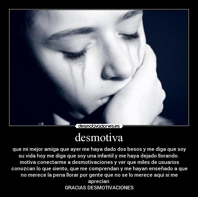 desmotiva - que mi mejor amiga que ayer me haya dado dos besos y me diga que soy
su vida hoy me diga que soy una infantil y me haya dejado llorando.
motiva conectarme a desmotivaciones y ver que miles de usuarios
conozcan lo que siento, que me comprendan y me hayan enseñado a que
no merece la pena llorar por gente que no se lo merece aqui si me
aprecian
GRACIAS DESMOTIVACIONES