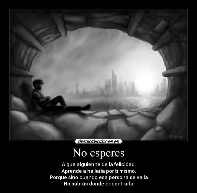 No esperes - A que alguien te de la felicidad,
Aprende a hallarla por ti mismo.
Porque sino cuando esa persona se valla
No sabrás donde encontrarla