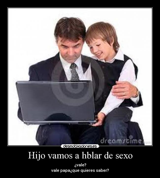 Hijo vamos a hblar de sexo - ¿vale?
vale papa¿que quieres saber?
