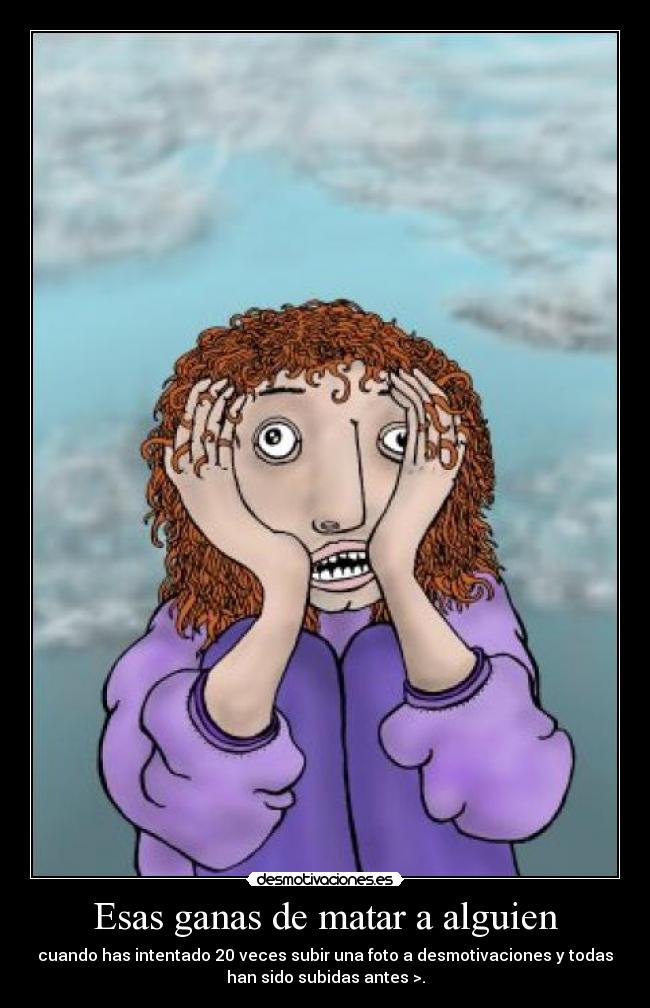 Esas ganas de matar a alguien - cuando has intentado 20 veces subir una foto a desmotivaciones y todas
han sido subidas antes >.