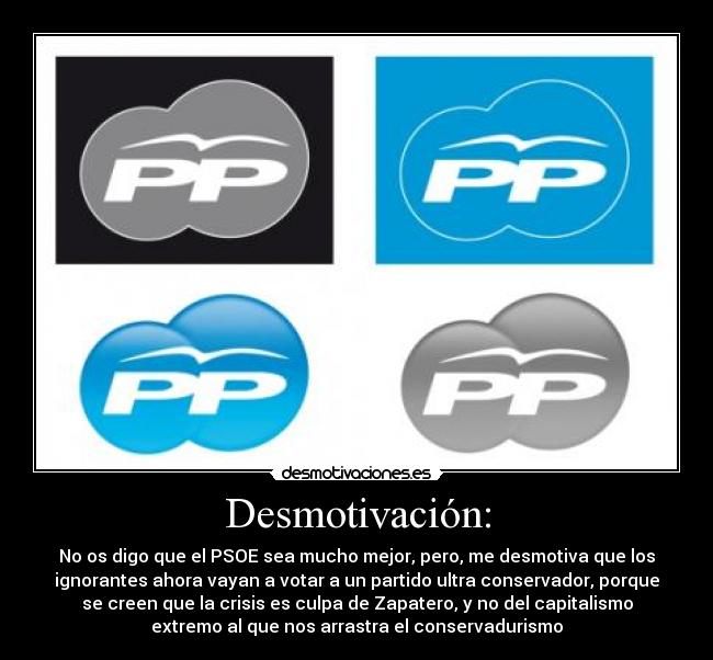 Desmotivación: - No os digo que el PSOE sea mucho mejor, pero, me desmotiva que los
ignorantes ahora vayan a votar a un partido ultra conservador, porque
se creen que la crisis es culpa de Zapatero, y no del capitalismo
extremo al que nos arrastra el conservadurismo
