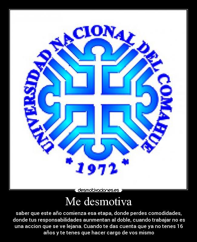 Me desmotiva - saber que este año comienza esa etapa, donde perdes comodidades,
donde tus responsabilidades aunmentan al doble, cuando trabajar no es
una accion que se ve lejana. Cuando te das cuenta que ya no tenes 16
años y te tenes que hacer cargo de vos mismo