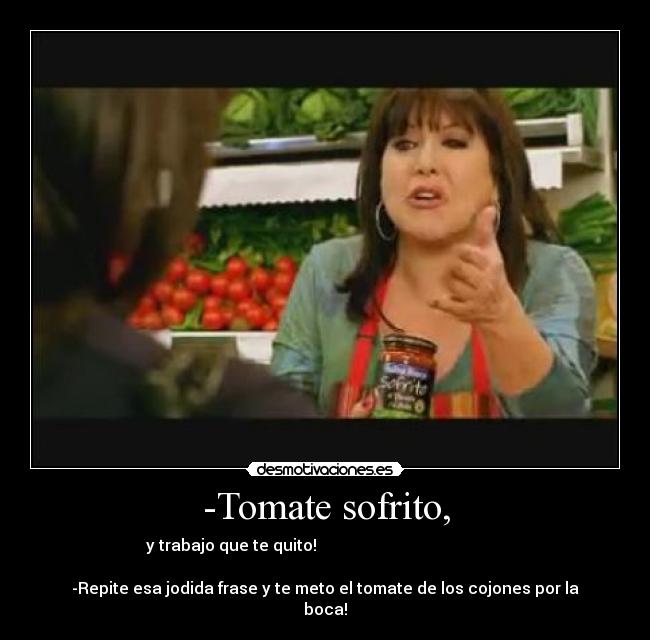 -Tomate sofrito, - y trabajo que te quito!
-Repite esa jodida frase y te meto el tomate de los cojones por la
boca!