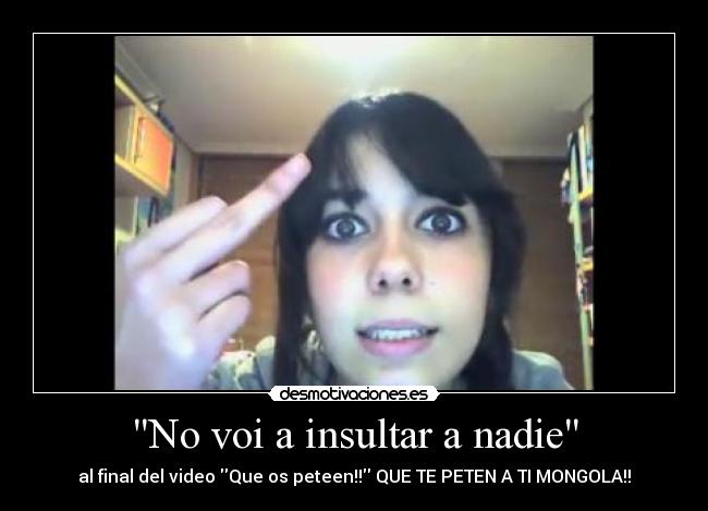 No voi a insultar a nadie - al final del video Que os peteen!! QUE TE PETEN A TI MONGOLA!!