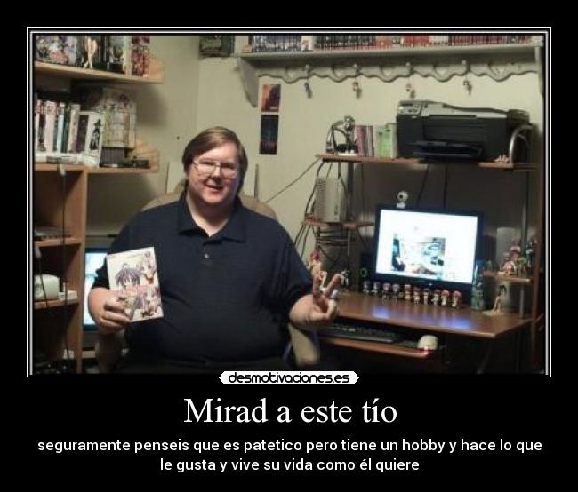 Mirad a este tío - seguramente penseis que es patetico pero tiene un hobby y hace lo que
le gusta y vive su vida como él quiere