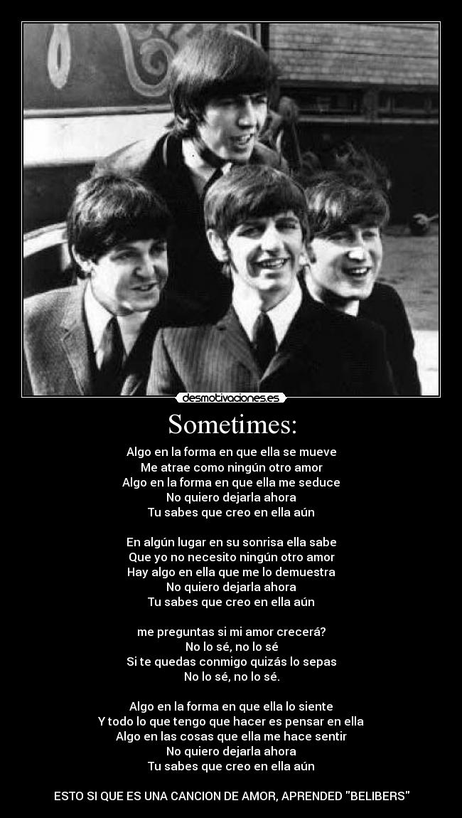 Sometimes: - Algo en la forma en que ella se mueve
Me atrae como ningún otro amor
Algo en la forma en que ella me seduce
No quiero dejarla ahora
Tu sabes que creo en ella aún

En algún lugar en su sonrisa ella sabe
Que yo no necesito ningún otro amor
Hay algo en ella que me lo demuestra
No quiero dejarla ahora
Tu sabes que creo en ella aún

me preguntas si mi amor crecerá?
No lo sé, no lo sé
Si te quedas conmigo quizás lo sepas
No lo sé, no lo sé.

Algo en la forma en que ella lo siente
Y todo lo que tengo que hacer es pensar en ella
Algo en las cosas que ella me hace sentir
No quiero dejarla ahora
Tu sabes que creo en ella aún

ESTO SI QUE ES UNA CANCION DE AMOR, APRENDED BELIBERS