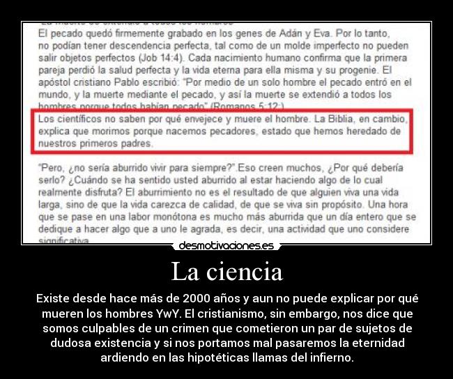 La ciencia - Existe desde hace más de 2000 años y aun no puede explicar por qué
mueren los hombres YwY. El cristianismo, sin embargo, nos dice que
somos culpables de un crimen que cometieron un par de sujetos de
dudosa existencia y si nos portamos mal pasaremos la eternidad
ardiendo en las hipotéticas llamas del infierno.