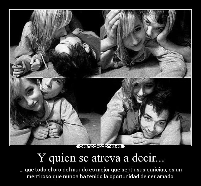 Y quien se atreva a decir... - ... que todo el oro del mundo es mejor que sentir sus caricias, es un
mentiroso que nunca ha tenido la oportunidad de ser amado.