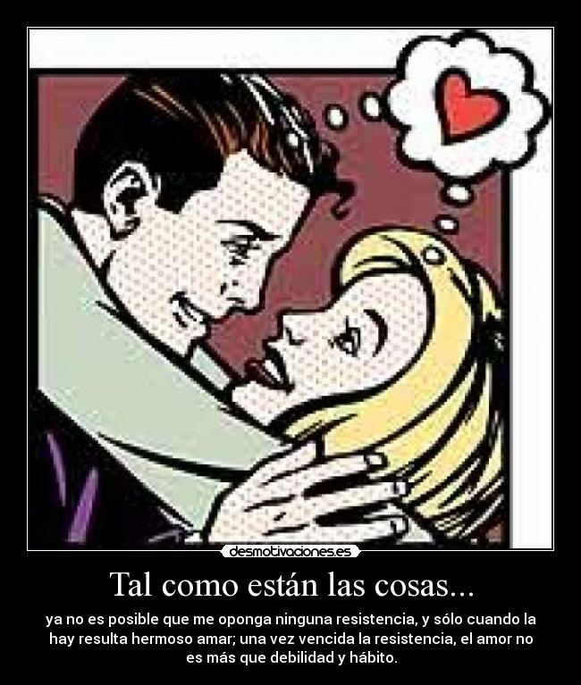 Tal como están las cosas... - ya no es posible que me oponga ninguna resistencia, y sólo cuando la
hay resulta hermoso amar; una vez vencida la resistencia, el amor no
es más que debilidad y hábito.