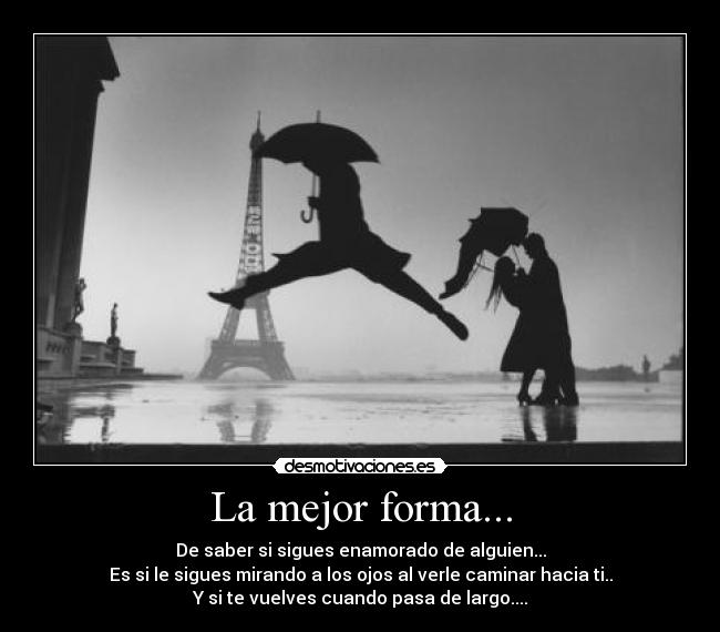 La mejor forma... - De saber si sigues enamorado de alguien...
Es si le sigues mirando a los ojos al verle caminar hacia ti..
Y si te vuelves cuando pasa de largo....