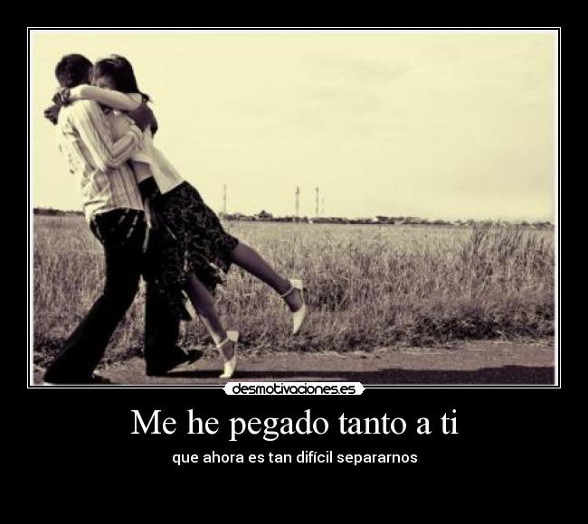 Me he pegado tanto a ti - que ahora es tan difícil separarnos