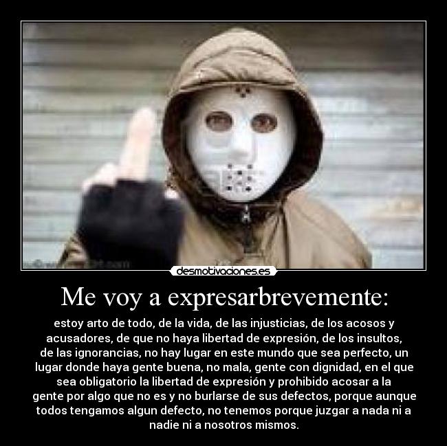 Me voy a expresarbrevemente: - estoy arto de todo, de la vida, de las injusticias, de los acosos y
acusadores, de que no haya libertad de expresión, de los insultos,
de las ignorancias, no hay lugar en este mundo que sea perfecto, un
lugar donde haya gente buena, no mala, gente con dignidad, en el que
sea obligatorio la libertad de expresión y prohibido acosar a la
gente por algo que no es y no burlarse de sus defectos, porque aunque
todos tengamos algun defecto, no tenemos porque juzgar a nada ni a
nadie ni a nosotros mismos.