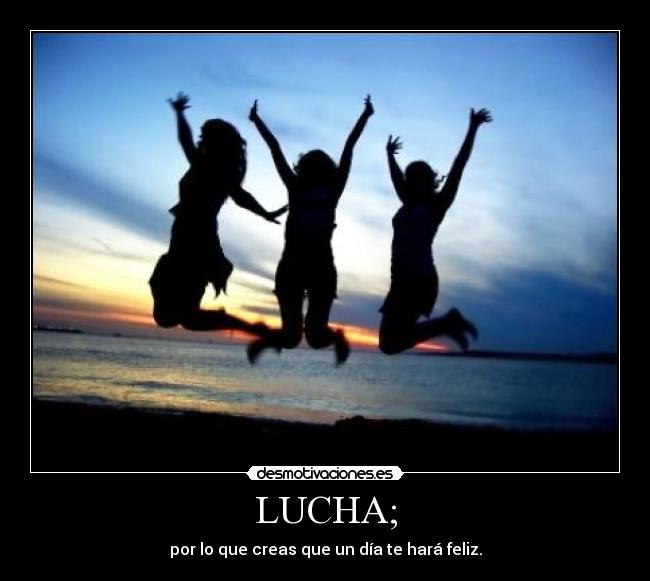 LUCHA; - por lo que creas que un día te hará feliz.