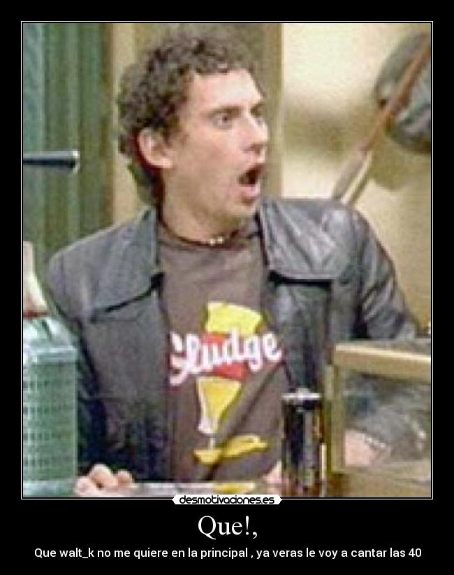 Que!, - Que walt_k no me quiere en la principal , ya veras le voy a cantar las 40