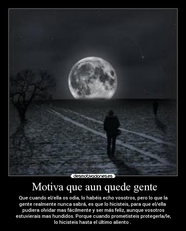  Motiva que aun quede gente - Que cuando el/ella os odia, lo habéis echo vosotros, pero lo que la
gente realmente nunca sabrá, es que lo hicisteis, para que el/ella 
pudiera olvidar mas fácilmente y ser más feliz, aunque vosotros
estuvierais mas hundidos. Porque cuando prometisteis protegerla/le,
lo hicisteis hasta el último aliento . 