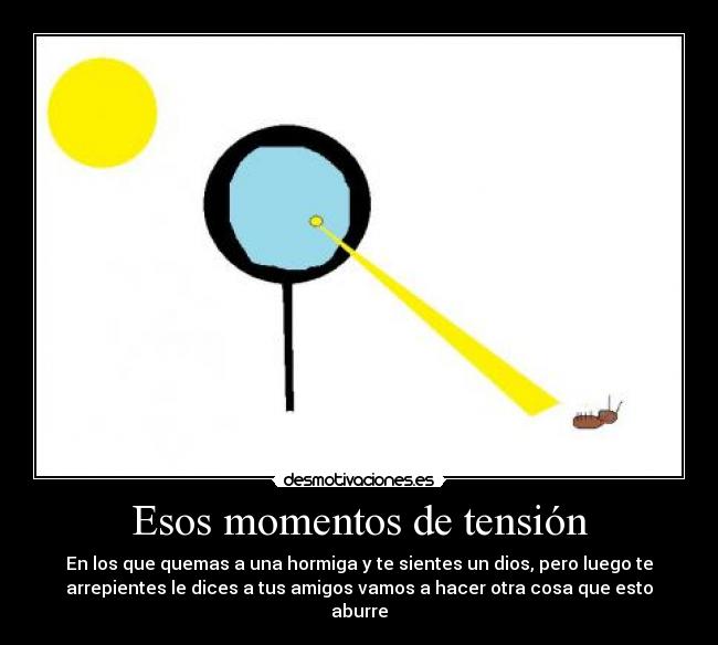 Esos momentos de tensión - En los que quemas a una hormiga y te sientes un dios, pero luego te
arrepientes le dices a tus amigos vamos a hacer otra cosa que esto
aburre