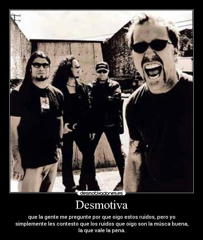 Desmotiva - que la gente me pregunte por que oigo estos ruidos, pero yo
simplemente les contesto que los ruidos que oigo son la músca buena,
la que vale la pena.