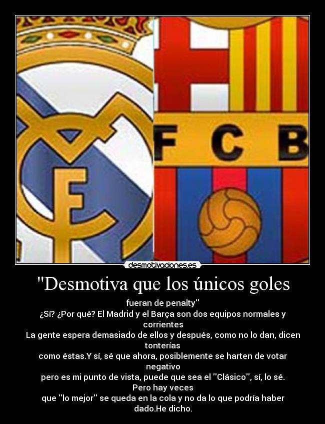 Desmotiva que los únicos goles - fueran de penalty
¿Sí? ¿Por qué? El Madrid y el Barça son dos equipos normales y corrientes
La gente espera demasiado de ellos y después, como no lo dan, dicen tonterías
como éstas.Y sí, sé que ahora, posiblemente se harten de votar negativo
pero es mi punto de vista, puede que sea el Clásico, sí, lo sé. Pero hay veces
que lo mejor se queda en la cola y no da lo que podría haber dado.He dicho.